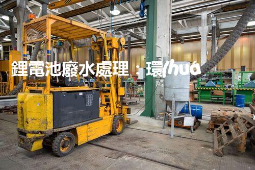 鋰電池廢水處理：環(huán)保新思路與以后展望？